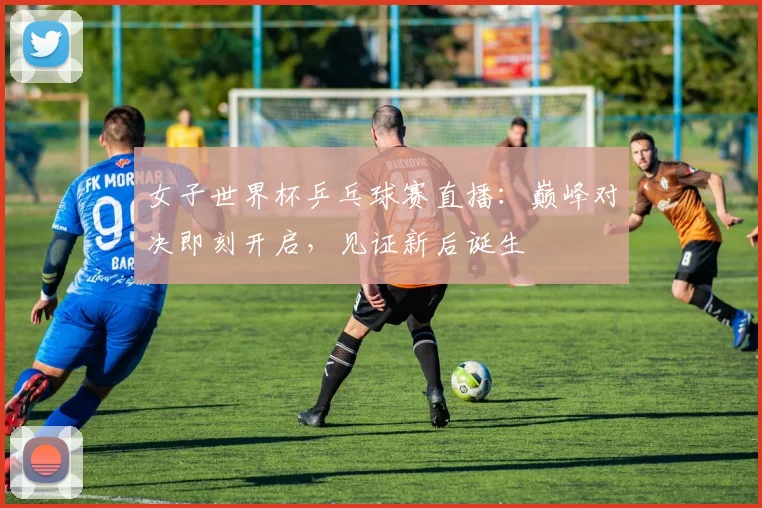 女子世界杯乒乓球赛直播：巅峰对决即刻开启，见证新后诞生