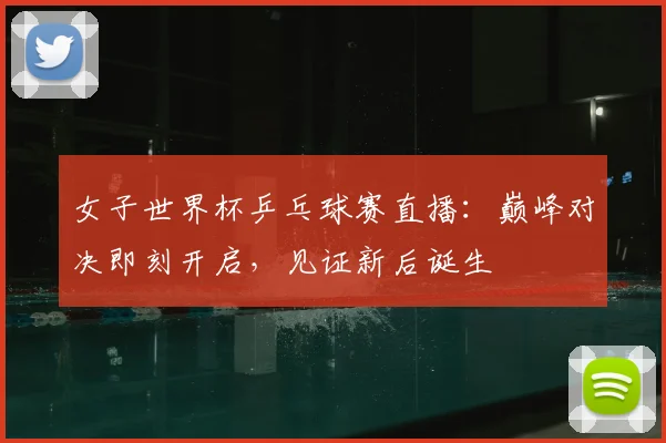 女子世界杯乒乓球赛直播：巅峰对决即刻开启，见证新后诞生
